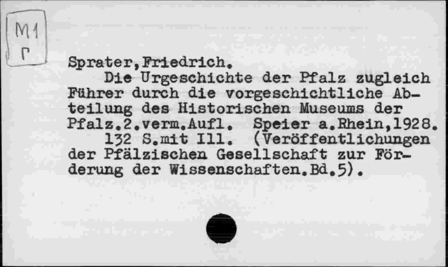 ﻿Sprater, Friedrich.
Die Urgeschichte der Pfalz zugleich Führer durch die vorgeschichtliche Abteilung des Historischen Museums der Pfalz.2.verm.Aufl. Speier a.Khein,1928.
I52 S.mit Ill. (Veröffentlichungen der Pfälzischen Gesellschaft zur Förderung der Wissenschaften.Bd.5),